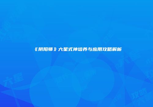 《阴阳师》六星式神培养与应用攻略解析