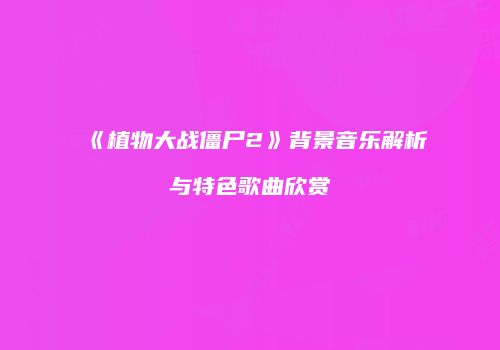 《植物大战僵尸2》背景音乐解析与特色歌曲欣赏
