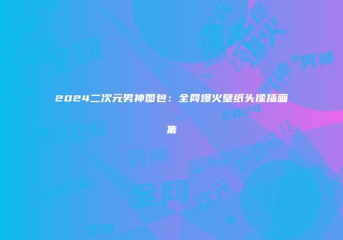 2024二次元男神图包：全网爆火壁纸头像插画集