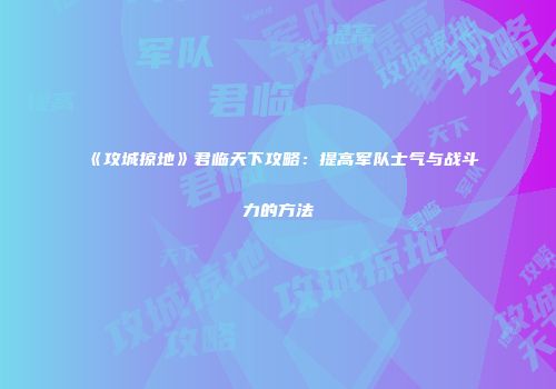 《攻城掠地》君临天下攻略：提高军队士气与战斗力的方法