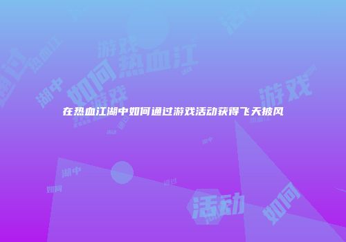 在热血江湖中如何通过游戏活动获得飞天披风