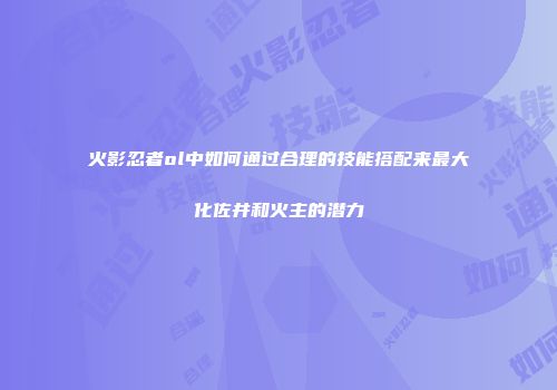 火影忍者ol中如何通过合理的技能搭配来最大化佐井和火主的潜力