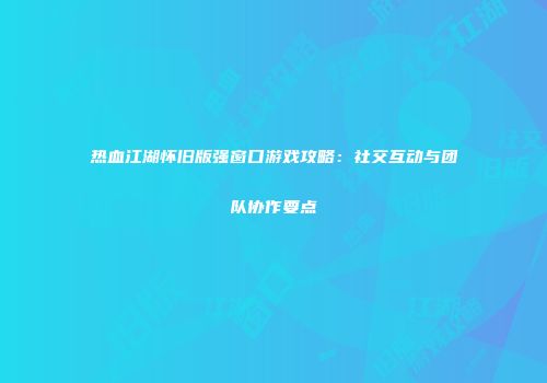 热血江湖怀旧版强窗口游戏攻略：社交互动与团队协作要点