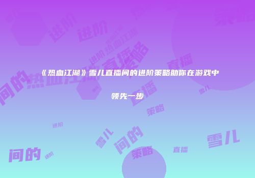 《热血江湖》雪儿直播间的进阶策略助你在游戏中领先一步