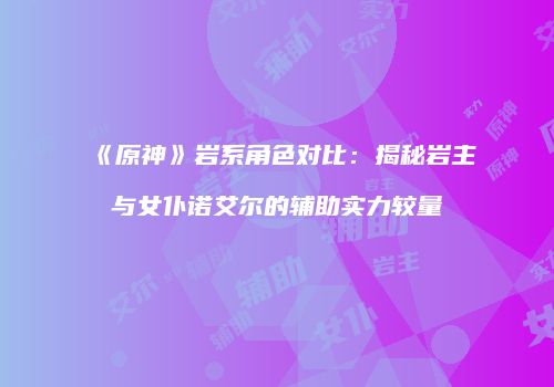 《原神》岩系角色对比：揭秘岩主与女仆诺艾尔的辅助实力较量