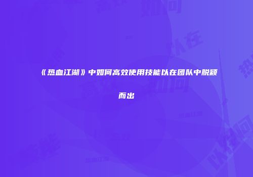 《热血江湖》中如何高效使用技能以在团队中脱颖而出