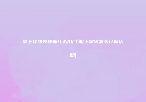 掌上穿越火线有什么用(手机上掌火怎么订阅活动)