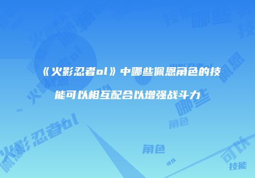《火影忍者ol》中哪些佩恩角色的技能可以相互配合以增强战斗力