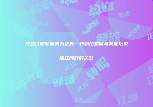 热血江湖邪派转为正派：转职后如何与其他玩家建立良好的关系