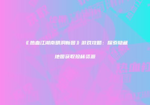 《热血江湖南明洞新图》游戏攻略：探索隐藏地图获取珍稀资源