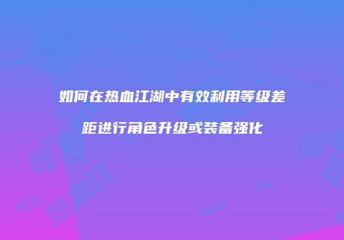 如何在热血江湖中有效利用等级差距进行角色升级或装备强化