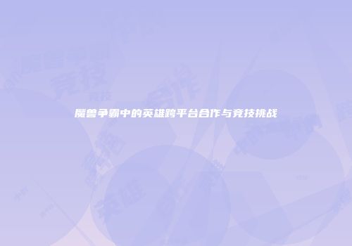 魔兽争霸中的英雄跨平台合作与竞技挑战