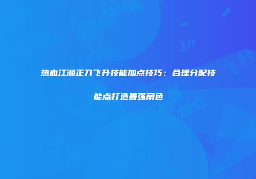热血江湖正刀飞升技能加点技巧：合理分配技能点打造最强角色