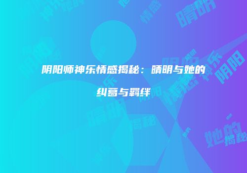 阴阳师神乐情感揭秘：晴明与她的纠葛与羁绊