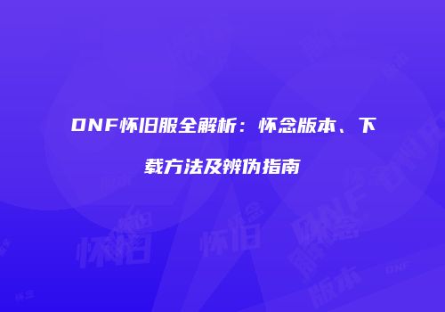 DNF怀旧服全解析：怀念版本、下载方法及辨伪指南