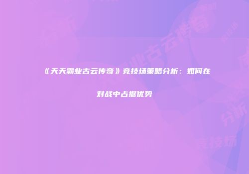 《天天霸业古云传奇》竞技场策略分析：如何在对战中占据优势