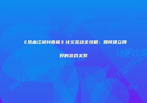 《热血江湖抖音版》社交互动全攻略：如何建立良好的游戏关系