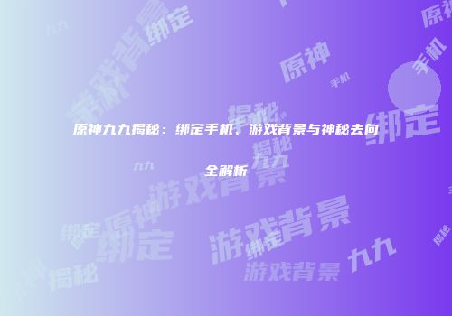 原神九九揭秘：绑定手机、游戏背景与神秘去向全解析