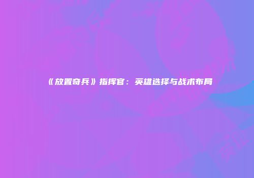 《放置奇兵》指挥官：英雄选择与战术布局