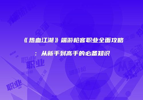 《热血江湖》端游枪客职业全面攻略:从新手到高手的必备知识