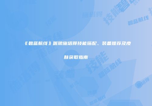 《碧蓝航线》喀琅施塔得技能搭配、装备推荐及皮肤获取指南