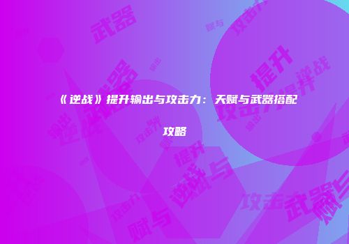 《逆战》提升输出与攻击力：天赋与武器搭配攻略