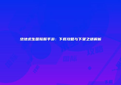 绝地求生国际服手游：下载攻略与下架之谜解析