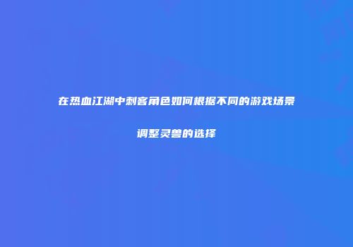 在热血江湖中刺客角色如何根据不同的游戏场景调整灵兽的选择