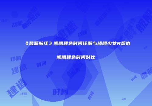 《碧蓝航线》舰船建造时间详解与战舰少女R怨仇舰船建造时间对比