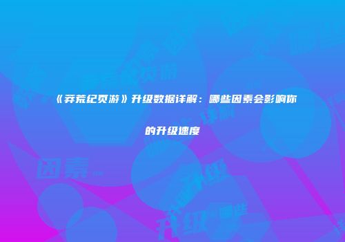 《莽荒纪页游》升级数据详解：哪些因素会影响你的升级速度
