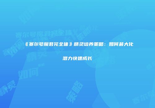 《赛尔号魔君完全体》精灵培养策略：如何最大化潜力快速成长