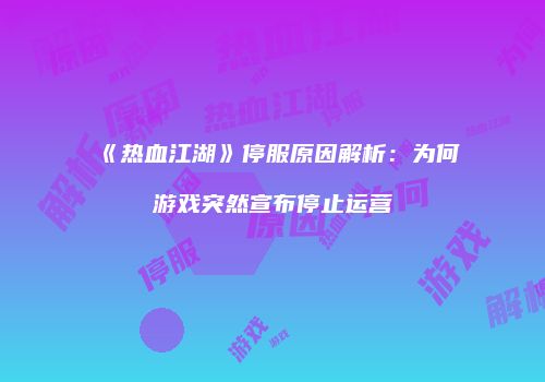 《热血江湖》停服原因解析：为何游戏突然宣布停止运营