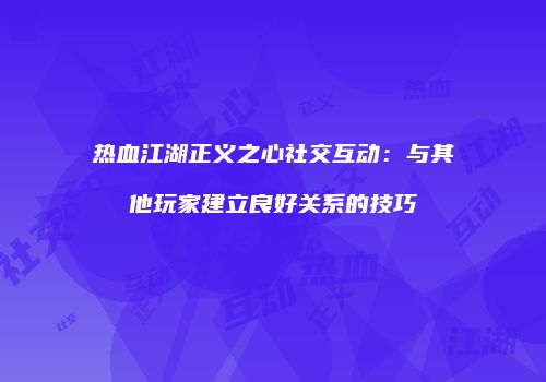 热血江湖正义之心社交互动：与其他玩家建立良好关系的技巧