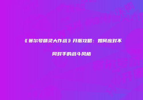 《赛尔号精灵大作战》开服攻略：如何应对不同对手的战斗风格