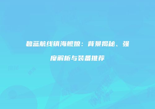 碧蓝航线镇海舰娘：背景揭秘、强度解析与装备推荐