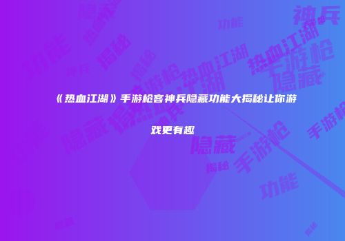《热血江湖》手游枪客神兵隐藏功能大揭秘让你游戏更有趣