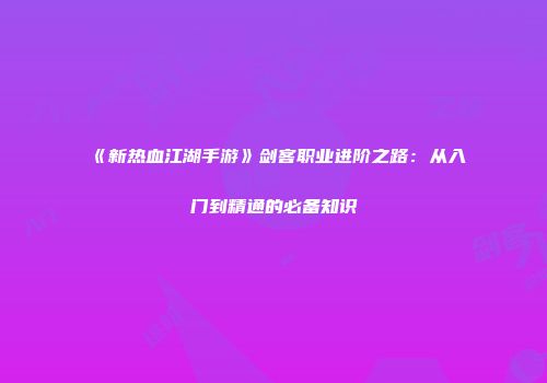 《新热血江湖手游》剑客职业进阶之路：从入门到精通的必备知识