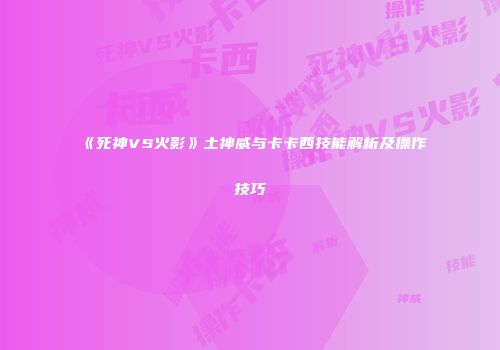 《死神VS火影》土神威与卡卡西技能解析及操作技巧