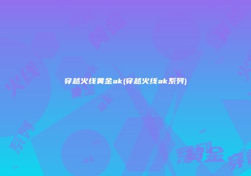 穿越火线黄金ak(穿越火线ak系列)