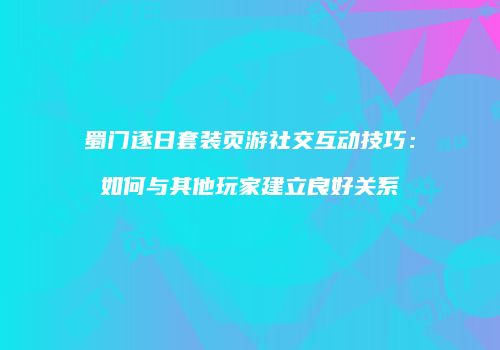 蜀门逐日套装页游社交互动技巧：如何与其他玩家建立良好关系