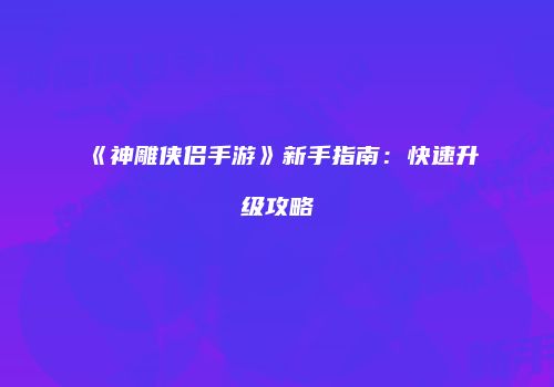 《神雕侠侣手游》新手指南：快速升级攻略