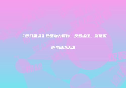 《梦幻西游》动画魅力探秘：观看途径、剧情解析与周边活动