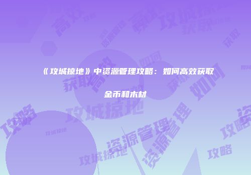 《攻城掠地》中资源管理攻略：如何高效获取金币和木材