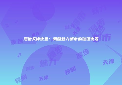 漫步天津夜色：领略魅力都市的璀璨夜景