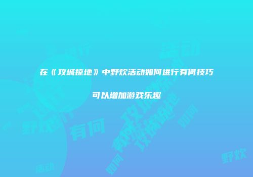 在《攻城掠地》中野炊活动如何进行有何技巧可以增加游戏乐趣