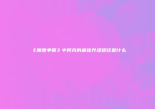《魔兽争霸》中民兵的最佳升级路径是什么