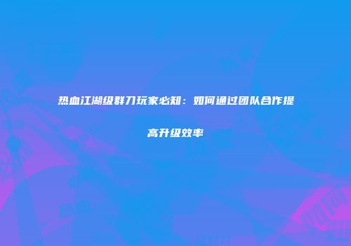 热血江湖级群刀玩家必知：如何通过团队合作提高升级效率