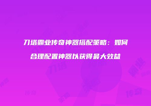 刀塔霸业传奇神器搭配策略：如何合理配置神器以获得最大效益