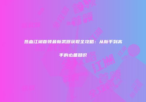 热血江湖首领最新武器获取全攻略：从新手到高手的必备知识