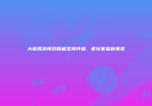 大话西游怀旧版藏宝阁升级，老玩家福利来袭